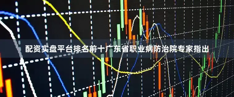 配资实盘平台排名前十广东省职业病防治院专家指出