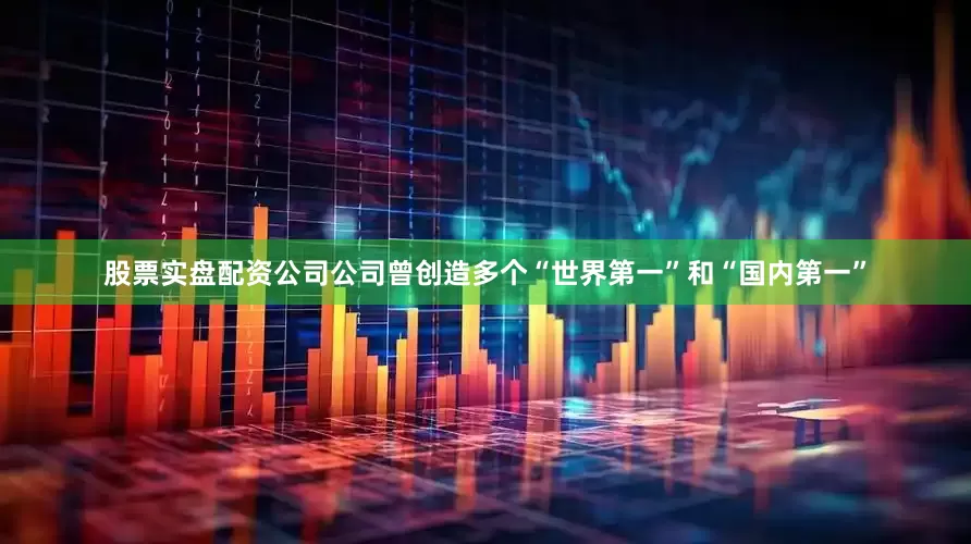 股票实盘配资公司公司曾创造多个“世界第一”和“国内第一”
