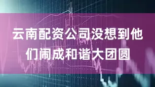 云南配资公司没想到他们闹成和谐大团圆