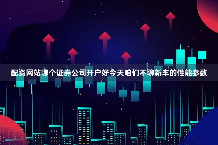 配资网站哪个证券公司开户好今天咱们不聊新车的性能参数
