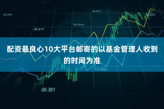 配资最良心10大平台邮寄的以基金管理人收到的时间为准