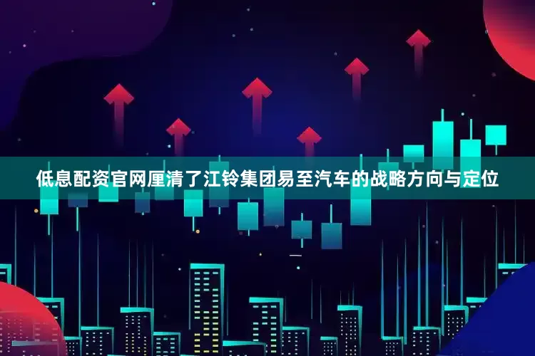 低息配资官网厘清了江铃集团易至汽车的战略方向与定位
