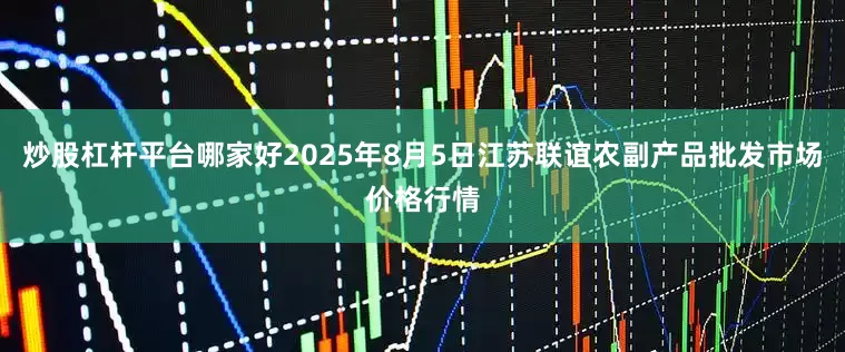 炒股杠杆平台哪家好2025年8月5日江苏联谊农副产品批发市场价格行情
