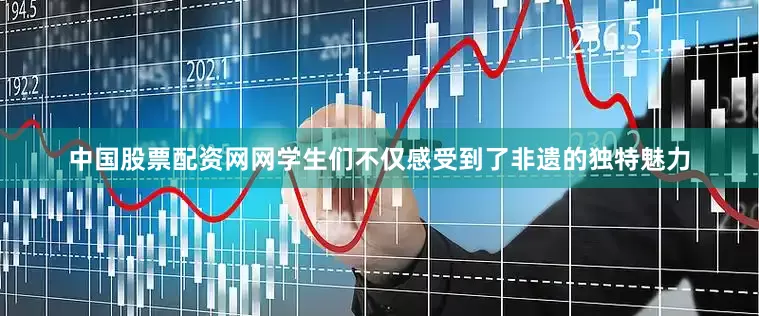 中国股票配资网网学生们不仅感受到了非遗的独特魅力