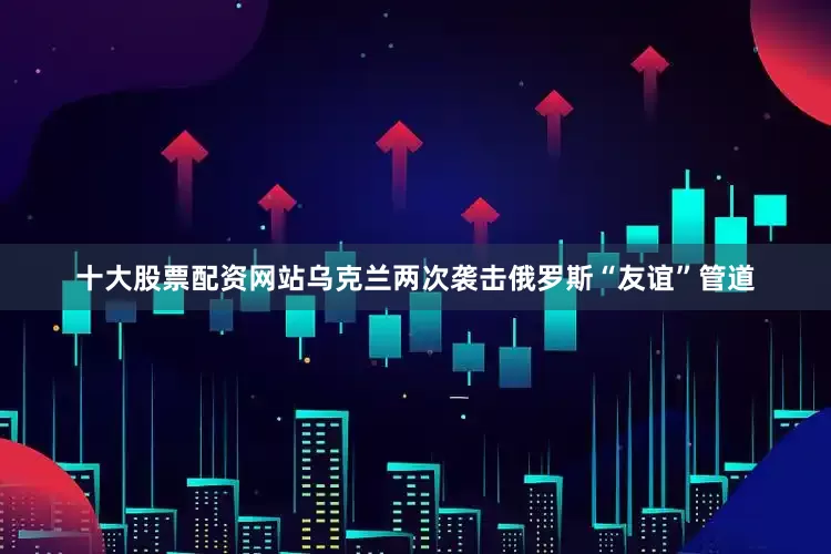 十大股票配资网站乌克兰两次袭击俄罗斯“友谊”管道