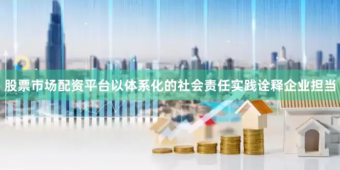股票市场配资平台以体系化的社会责任实践诠释企业担当