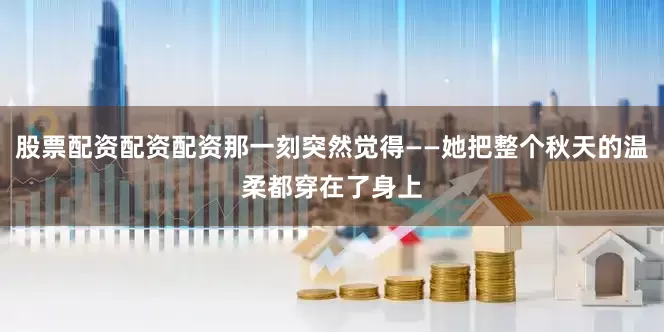 股票配资配资配资那一刻突然觉得——她把整个秋天的温柔都穿在了身上