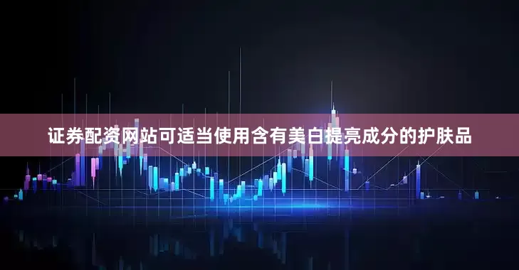 证券配资网站可适当使用含有美白提亮成分的护肤品