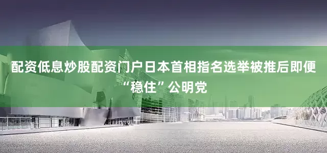 配资低息炒股配资门户日本首相指名选举被推后即便“稳住”公明党