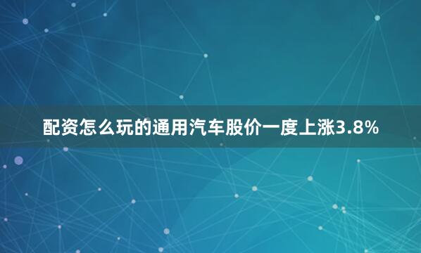 配资怎么玩的通用汽车股价一度上涨3.8%